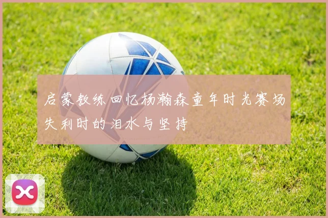 启蒙教练回忆杨瀚森童年时光赛场失利时的泪水与坚持
