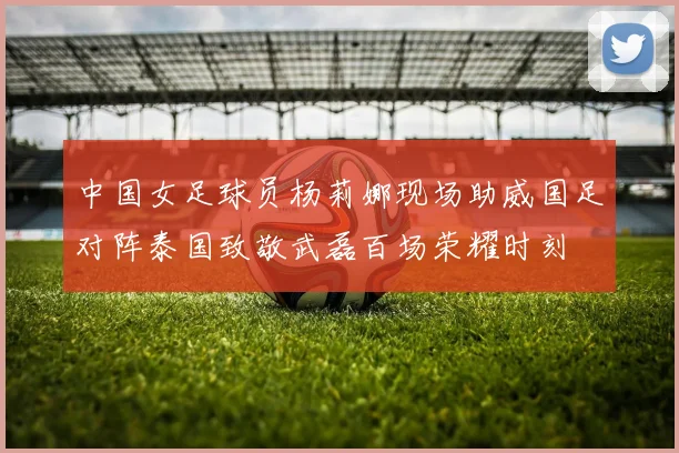 中国女足球员杨莉娜现场助威国足对阵泰国致敬武磊百场荣耀时刻