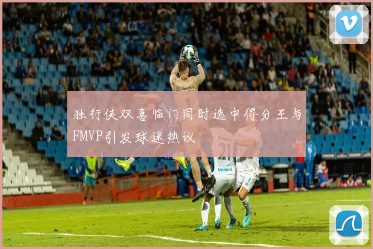 独行侠双喜临门同时选中得分王与FMVP引发球迷热议