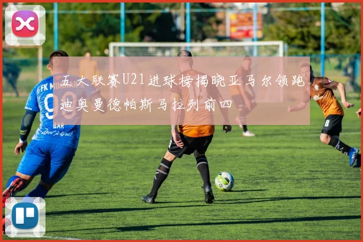 五大联赛U21进球榜揭晓亚马尔领跑迪奥曼德帕斯马拉列前四