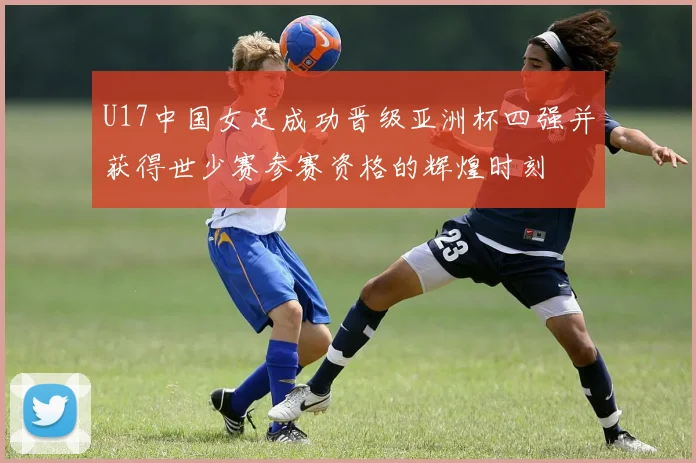 U17中国女足成功晋级亚洲杯四强并获得世少赛参赛资格的辉煌时刻
