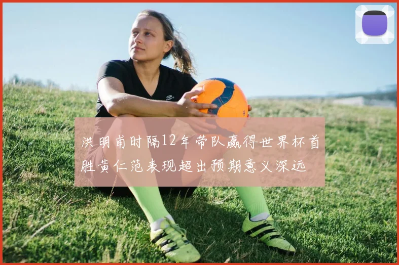 洪明甫时隔12年带队赢得世界杯首胜黄仁范表现超出预期意义深远