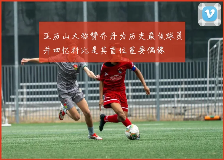 亚历山大称赞乔丹为历史最佳球员并回忆科比是其首位重要偶像