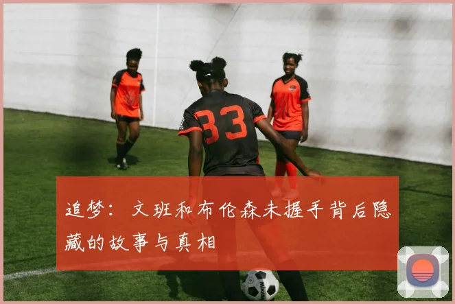 追梦：文班和布伦森未握手背后隐藏的故事与真相