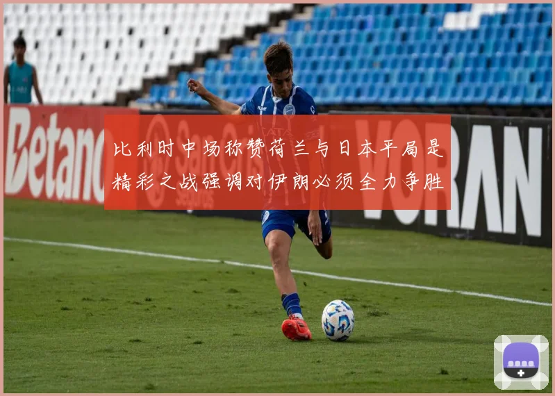 比利时中场称赞荷兰与日本平局是精彩之战强调对伊朗必须全力争胜
